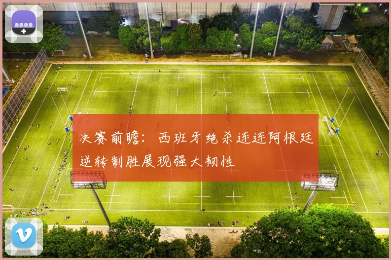 决赛前瞻：西班牙绝杀连连阿根廷逆转制胜展现强大韧性