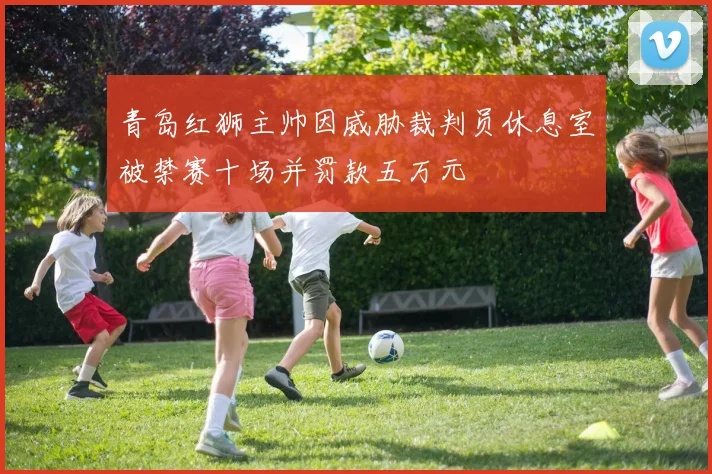 青岛红狮主帅因威胁裁判员休息室被禁赛十场并罚款五万元