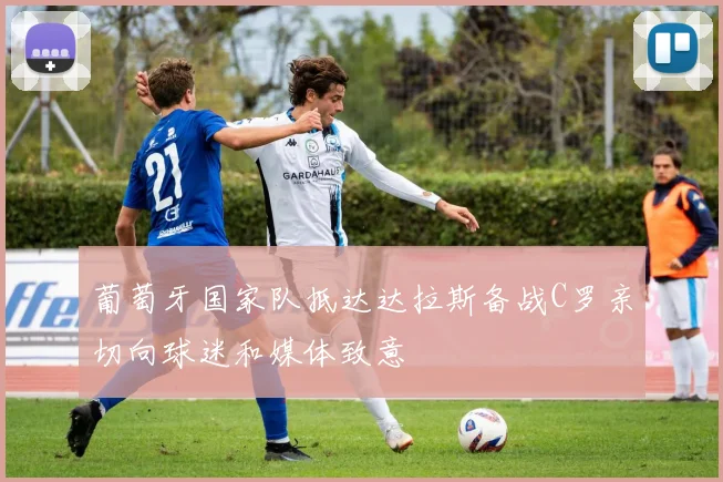 葡萄牙国家队抵达达拉斯备战C罗亲切向球迷和媒体致意