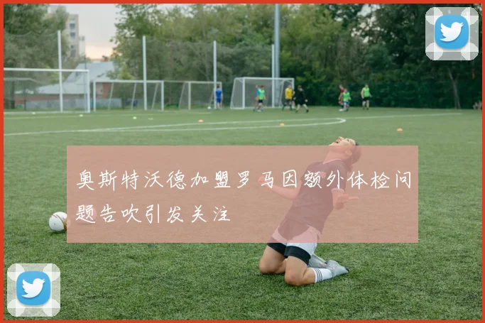 奥斯特沃德加盟罗马因额外体检问题告吹引发关注