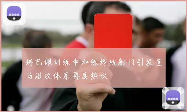 姆巴佩训练中加练终结射门引发皇马进攻体系再度热议