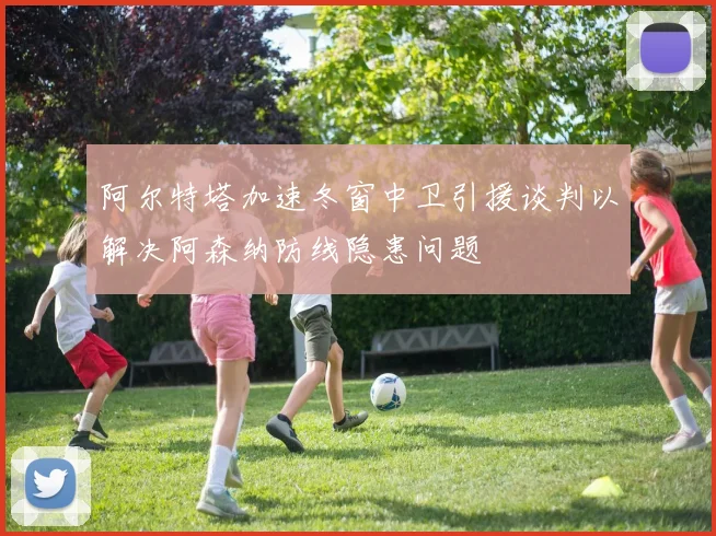 阿尔特塔加速冬窗中卫引援谈判以解决阿森纳防线隐患问题