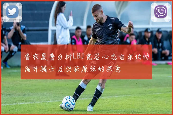 香农夏普分析LBJ宽容心态吉尔伯特离开骑士后仍获原谅的深意