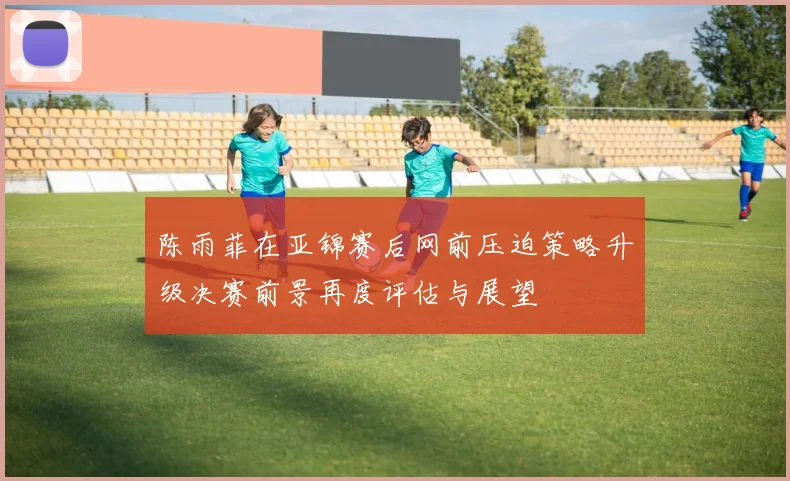 陈雨菲在亚锦赛后网前压迫策略升级决赛前景再度评估与展望