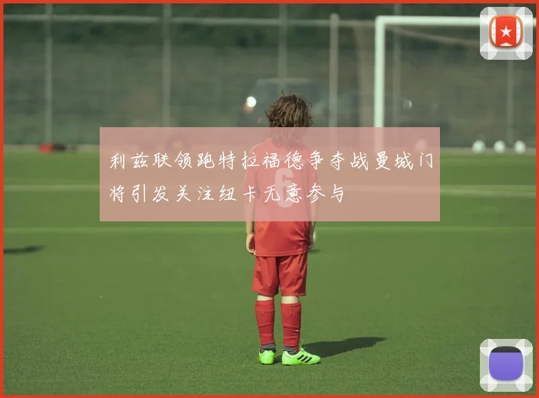 利兹联领跑特拉福德争夺战曼城门将引发关注纽卡无意参与
