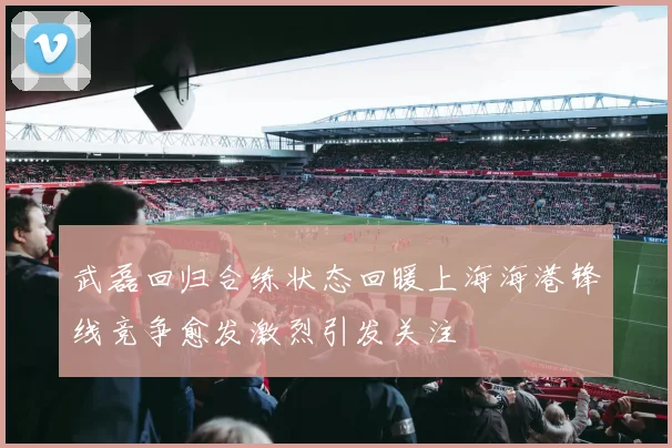 武磊回归合练状态回暖上海海港锋线竞争愈发激烈引发关注