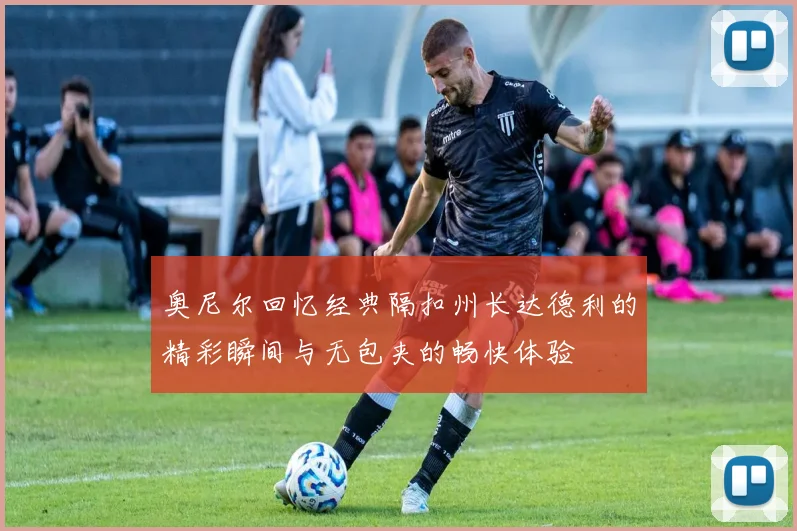 奥尼尔回忆经典隔扣州长达德利的精彩瞬间与无包夹的畅快体验