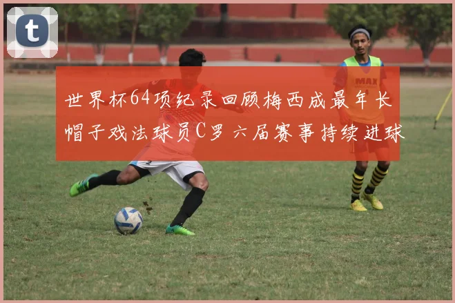 世界杯64项纪录回顾梅西成最年长帽子戏法球员C罗六届赛事持续进球